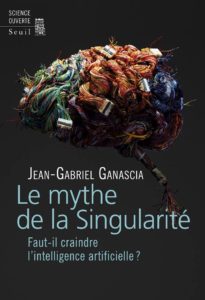 Jean-Gabriel Ganascia, Le mythe de la Singularité : faut-il craindre l’intelligence artificielle ? (2017)